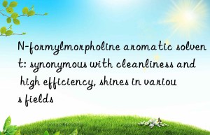 n-formylmorpholine aromatic solvent: synonymous with cleanliness and high efficiency, shines in various fields