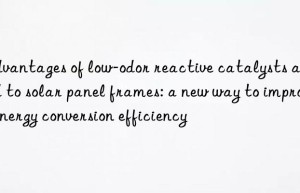 advantages of low-odor reactive catalysts applied to solar panel frames: a new way to improve energy conversion efficiency