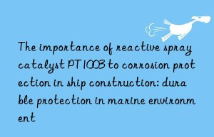 the importance of reactive spray catalyst pt1003 to corrosion protection in ship construction: durable protection in marine environment