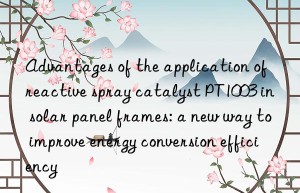 advantages of the application of reactive spray catalyst pt1003 in solar panel frames: a new way to improve energy conversion efficiency