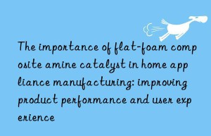 the importance of flat-foam composite amine catalyst in home appliance manufacturing: improving product performance and user experience