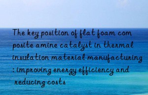 the key position of flat foam composite amine catalyst in thermal insulation material manufacturing: improving energy efficiency and reducing costs