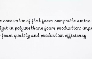 the core value of flat foam composite amine catalyst in polyurethane foam production: improving foam quality and production efficiency