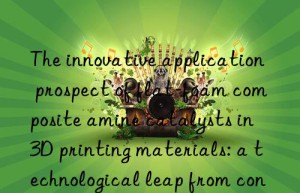 the innovative application prospect of flat-foam composite amine catalysts in 3d printing materials: a technological leap from concept to reality