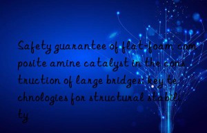 safety guarantee of flat-foam composite amine catalyst in the construction of large bridges: key technologies for structural stability
