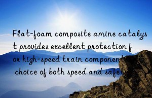 flat-foam composite amine catalyst provides excellent protection for high-speed train components: a choice of both speed and safety