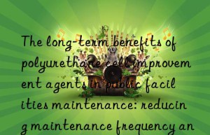 the long-term benefits of polyurethane cell improvement agents in public facilities maintenance: reducing maintenance frequency and improving service quality
