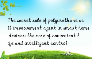the secret role of polyurethane cell improvement agent in smart home devices: the core of convenient life and intelligent control