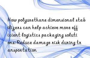 how polyurethane dimensional stabilizers can help achieve more efficient logistics packaging solutions: reduce damage risk during transportation