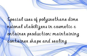 special uses of polyurethane dimensional stabilizers in cosmetic container production: maintaining container shape and sealing