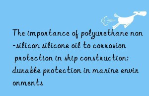 the importance of polyurethane non-silicon silicone oil to corrosion protection in ship construction: durable protection in marine environments