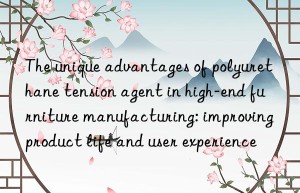 the unique advantages of polyurethane tension agent in high-end furniture manufacturing: improving product life and user experience