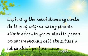 exploring the revolutionary contribution of self-crusting pinhole eliminators in foam plastic production: improving cell structure and product performance