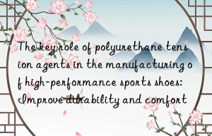 the key role of polyurethane tension agents in the manufacturing of high-performance sports shoes: improve durability and comfort
