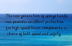 the new generation of sponge hardener provides excellent protection for high-speed train components: a choice of both speed and safety