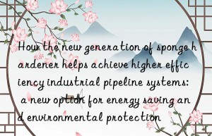 how the new generation of sponge hardener helps achieve higher efficiency industrial pipeline systems: a new option for energy saving and environmental protection