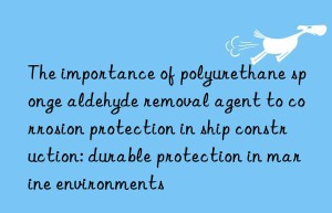 the importance of polyurethane sponge aldehyde removal agent to corrosion protection in ship construction: durable protection in marine environments