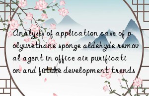 analysis of application case of polyurethane sponge aldehyde removal agent in office air purification and future development trends