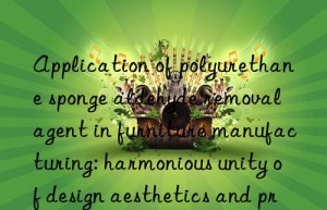 application of polyurethane sponge aldehyde removal agent in furniture manufacturing: harmonious unity of design aesthetics and practical functions
