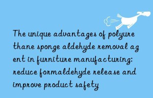 the unique advantages of polyurethane sponge aldehyde removal agent in furniture manufacturing: reduce formaldehyde release and improve product safety