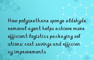 how polyurethane sponge aldehyde removal agent helps achieve more efficient logistics packaging solutions: cost savings and efficiency improvements