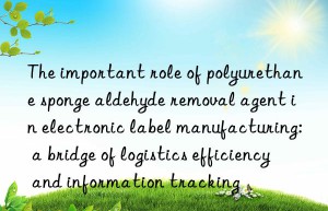 the important role of polyurethane sponge aldehyde removal agent in electronic label manufacturing: a bridge of logistics efficiency and information tracking