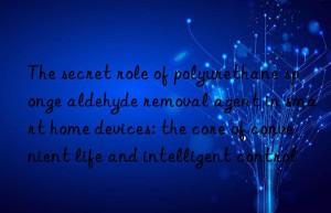 the secret role of polyurethane sponge aldehyde removal agent in smart home devices: the core of convenient life and intelligent control