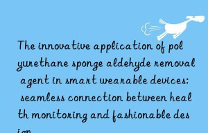 the innovative application of polyurethane sponge aldehyde removal agent in smart wearable devices: seamless connection between health monitoring and fashionable design