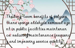 the long-term benefits of polyurethane sponge aldehyde removal agent in public facilities maintenance: reducing maintenance frequency and improving service quality