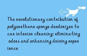 the revolutionary contribution of polyurethane sponge deodorizer to car interior cleaning: eliminating odors and enhancing driving experience