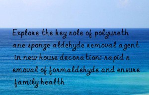 explore the key role of polyurethane sponge aldehyde removal agent in new house decoration: rapid removal of formaldehyde and ensure family health