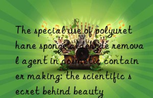 the special use of polyurethane sponge aldehyde removal agent in cosmetic container making: the scientific secret behind beauty