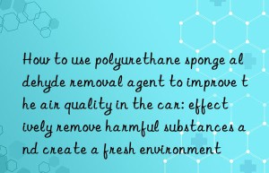how to use polyurethane sponge aldehyde removal agent to improve the air quality in the car: effectively remove harmful substances and create a fresh environment