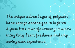 the unique advantages of polyurethane sponge deodorizer in high-end furniture manufacturing: maintaining long-term freshness and improving user experience