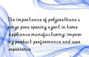 the importance of polyurethane sponge pore opening agent in home appliance manufacturing: improving product performance and user experience
