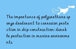 the importance of polyurethane sponge deodorant to corrosion protection in ship construction: durable protection in marine environments