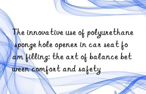 the innovative use of polyurethane sponge hole opener in car seat foam filling: the art of balance between comfort and safety