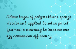 advantages of polyurethane sponge deodorant applied to solar panel frames: a new way to improve energy conversion efficiency