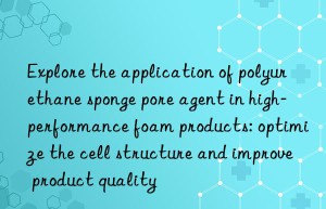 explore the application of polyurethane sponge pore agent in high-performance foam products: optimize the cell structure and improve product quality