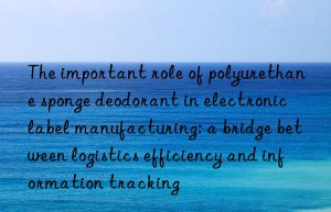 the important role of polyurethane sponge deodorant in electronic label manufacturing: a bridge between logistics efficiency and information tracking