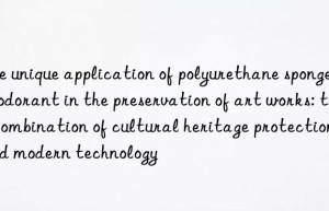 the unique application of polyurethane sponge deodorant in the preservation of art works: the combination of cultural heritage protection and modern technology
