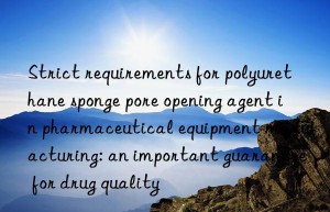 strict requirements for polyurethane sponge pore opening agent in pharmaceutical equipment manufacturing: an important guarantee for drug quality