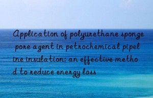 application of polyurethane sponge pore agent in petrochemical pipeline insulation: an effective method to reduce energy loss