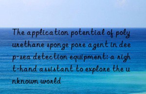 the application potential of polyurethane sponge pore agent in deep-sea detection equipment: a right-hand assistant to explore the unknown world