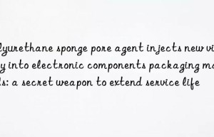 polyurethane sponge pore agent injects new vitality into electronic components packaging materials: a secret weapon to extend service life