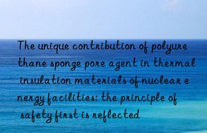 the unique contribution of polyurethane sponge pore agent in thermal insulation materials of nuclear energy facilities: the principle of safety first is reflected