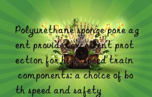polyurethane sponge pore agent provides excellent protection for high-speed train components: a choice of both speed and safety