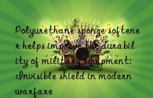 polyurethane sponge softener helps improve the durability of military equipment: invisible shield in modern warfare