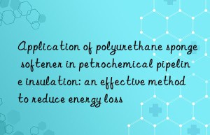 application of polyurethane sponge softener in petrochemical pipeline insulation: an effective method to reduce energy loss