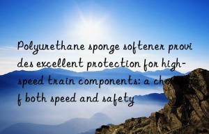 polyurethane sponge softener provides excellent protection for high-speed train components: a choice of both speed and safety